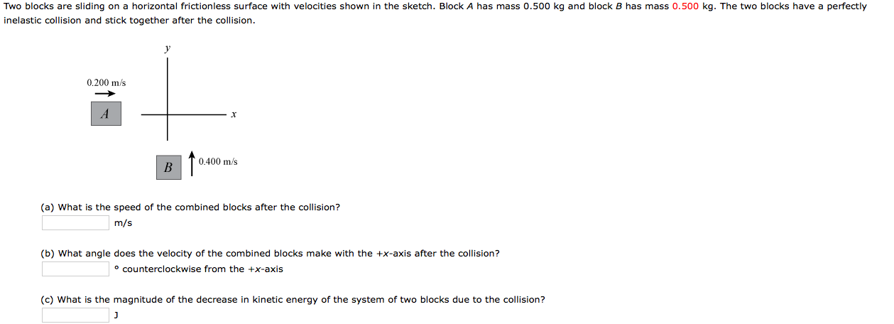 (a) What is the speed of the combined blocks after the collision?
m/s
(b) What angle does the velocity of the combined blocks make with the +x-axis after the collision?
° counterclockwise from the +x-axis
(c) What is the magnitude of the decrease in kinetic energy of the system of two blocks due to the collision?
