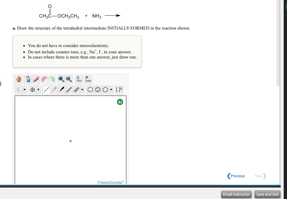 CH3C-OCH,CH3 + NH3
a. Draw the structure of the tetrahedral intermediate INITIALLY-FORMED in the reaction shown.
• You do not have to consider stereochemistry.
• Do not include counter-ions, e.g., Na*, I", in your answer.
• In cases where there is more than one answer, just draw one.
opy
aste
Previous
Next>
ChemDoodle
Email Instructor Save and Exit
