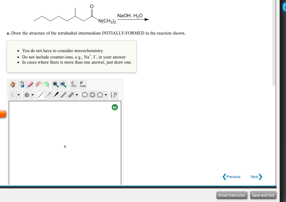 NaOH, H2O
`N(CH3)2
a. Draw the structure of the tetrahedral intermediate INITIALLY-FORMED in the reaction shown.
• You do not have to consider stereochemistry.
• Do not include counter-ions, e.g., Na*, I', in your answer.
• In cases where there is more than one answer, just draw one.
C
opy
aste
Previous
Next
Email Instructor Save and Exit
I..
