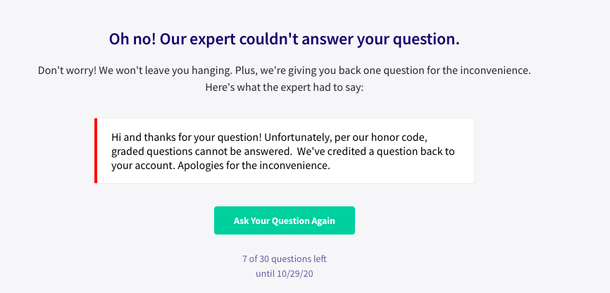 Oh no! Our expert couldn't answer your question.
Don't worry! We won't leave you hanging. Plus, we're giving you back one question for the inconvenience.
Here's what the expert had to say:
Hi and thanks for your question! Unfortunately, per our honor code,
graded questions cannot be answered. We've credited a question back to
your account. Apologies for the inconvenience.
Ask Your Question Again
7 of 30 questions left
until 10/29/20
