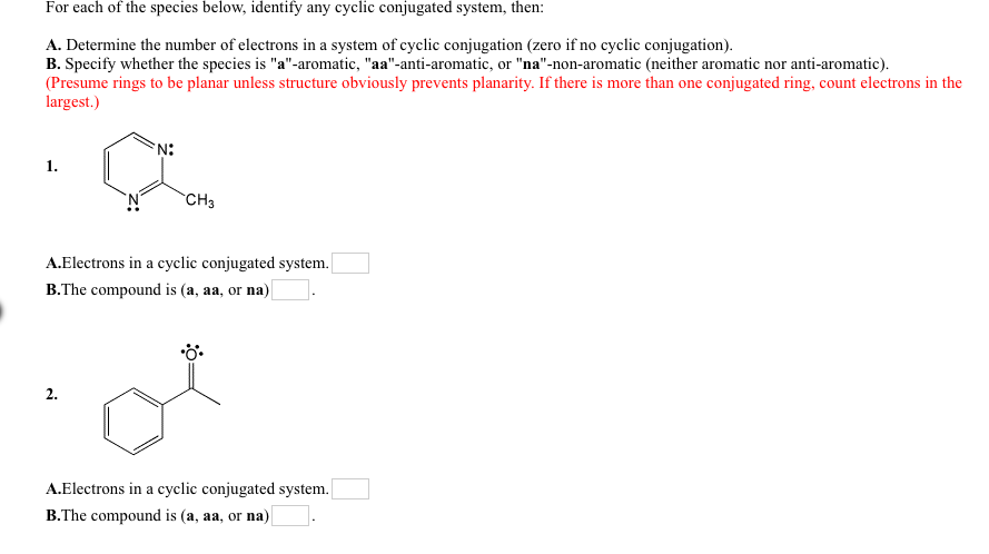 For each of the species below, identify any cyclic conjugated system, then:
A. Determine the number of electrons in a system of cyclic conjugation (zero if no cyclic conjugation).
B. Specify whether the species is "a"-aromatic, "aa"-anti-aromatic, or "na"-non-aromatic (neither aromatic nor anti-aromatic).
(Presume rings to be planar unless structure obviously prevents planarity. If there is more than one conjugated ring, count electrons in the
largest.)
1.
CH3
A.Electrons in a cyclic conjugated system.
B.The compound is (a, aa, or na)|
2.
A.Electrons in a cyclic conjugated system.
B.The compound is (a, aa, or na)
