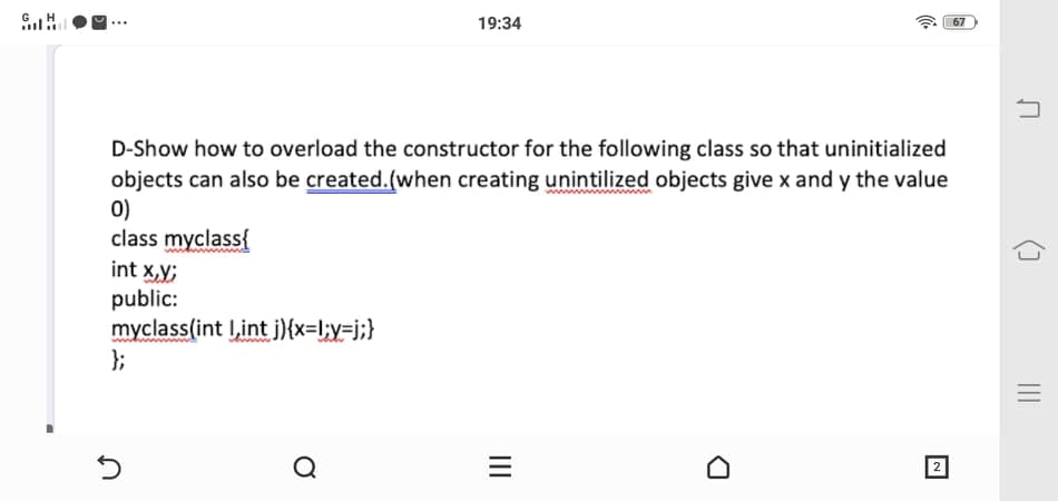 19:34
67
D-Show how to overload the constructor for the following class so that uninitialized
objects can also be created.(when creating unintilized objects give x and y the value
0)
class myclass{
int x,y;
public:
myclass(int I,int j){x=l;y=j;}
};
Q
2
II
