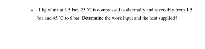 a. 1 kg of air at 1.5 bar, 25 °C is compressed isothermally and reversibly from 1.5
bar and 45 °C to 6 bar. Determine the work input and the heat supplied?
