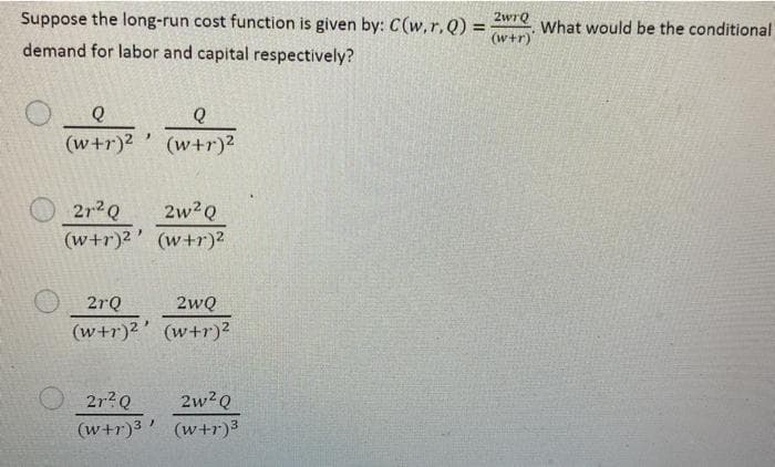 Suppose the long-run cost function is given by: C(w,r,Q) =
(w+r)
2wrQ
What would be the conditional
demand for labor and capital respectively?
Q
(w+r)? ' (w+r)²
212Q
2w2Q
(w+r)2' (w+r)?
2rQ
2wQ
(w+r)² ’ (w+r)²
2r?Q
2w?Q
(w+r)3' (w+r)3
