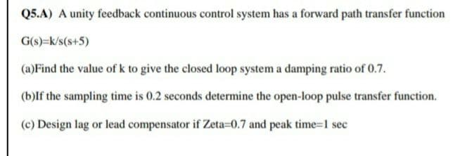 Q5.A) A unity feedback continuous control system has a forward path transfer function
G(s)=k/s(s+5)
(a)Find the value of k to give the closed loop system a damping ratio of 0.7.
(b)If the sampling time is 0.2 seconds determine the open-loop pulse transfer function.
(c) Design lag or lead compensator if Zeta=0.7 and peak time=1 sec