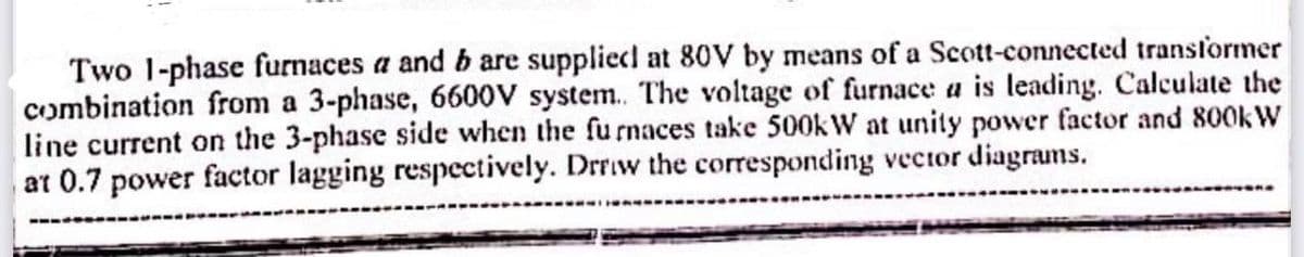 Two 1-phase furnaces a and b are supplied at 80V by means of a Scott-connected transformer
combination from a 3-phase, 6600V system. The voltage of furnace a is leading. Calculate the
line current on the 3-phase side when the furnaces take 500kW at unity power factor and 800kW
at 0.7 power factor lagging respectively. Drrow the corresponding vector diagrams.