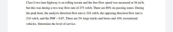 Class I two-lane highway is on rolling terrain and the free-flow speed was measured at 56 mi/h,
but this was during a two-way flow rate of 275 veh/h. There are 80% no-passing zones. During
the peak hour, the analysis direction flow rate is 324 veh/h, the opposing direction flow rate is
216 veh/h, and the PHF = 0.87. There are 5% large trucks and buses and 10% recreational
vehicles. Determine the level of service.

