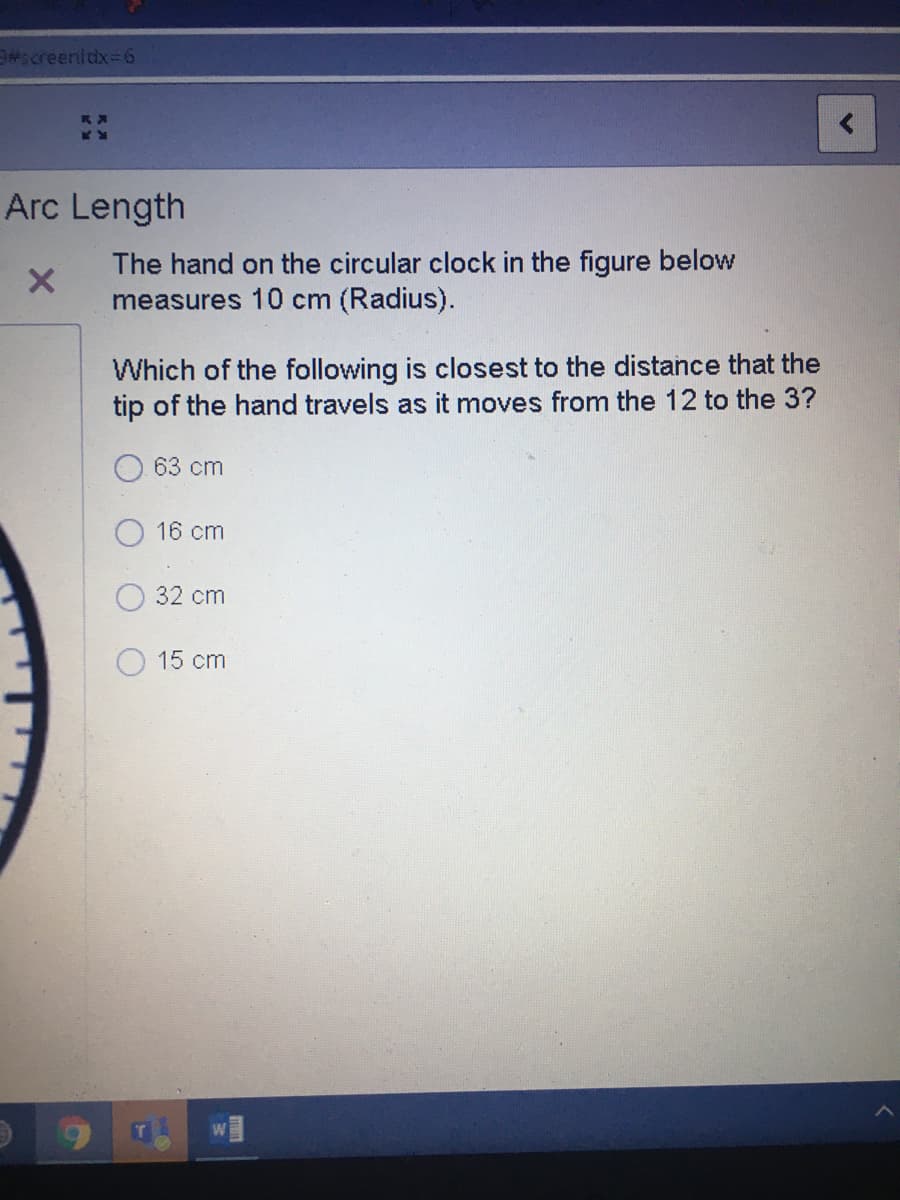 #screenidx=6
Arc Length
The hand on the circular clock in the figure below
measures 10 cm (Radius).
Which of the following is closest to the distance that the
tip of the hand travels as it moves from the 12 to the 3?
63 cm
16 cm
32 cm
15 cm
