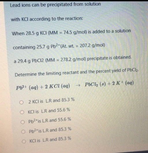 Lead ions can be precipitated from solution
with KCI according to the reaction:
When 28.5 g KCI (MM = 74.5 g/mol) is added to a solution
containing 25.7 g Pb2*(At. wt. = 207.2 g/mol)
%3D
a 29.4 g PbC12 (MM = 278.2 g/mol) precipitate is obtained.
Determine the limiting reactant and the percent yield of PbClz.
P (ag) + 2 KCI (aq)
- PbCl, (s) + 2 K' (aq)
O 2 KCI is L.R and 85.3 %
O KCI is LR and 55.6 %
O Pb2*is L.R and 55.6 %
O Pb2*is L.R and 85.3 %
O KCI is LR and 85.3 %
