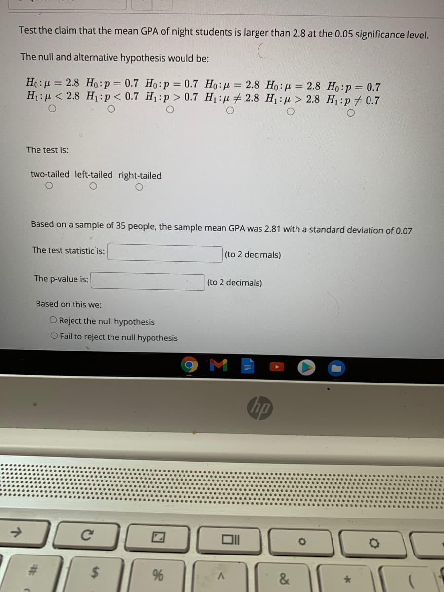 Test the claim that the mean GPA of night students is larger than 2.8 at the 0.05 significance level.
The null and alternative hypothesis would be:
Ho: µ = 2.8 Ho:p = 0.7 Ho:p = 0.7 Ho: u = 2.8 Ho: u = 2.8 Ho:p = 0.7
H1:µ < 2.8 H1:p< 0.7 H1:p > 0.7 H1: µ # 2.8 H1:p > 2.8 H:p 0.7
The test is:
two-tailed left-tailed right-tailed
Based on a sample of 35 people, the sample mean
was 2.81 with a standard deviation of 0.07
The test statistic is:
(to 2 decimals)
The p-value is:
(to 2 decimals)
Based on this we:
O Reject the null hypothesis
O Fail to reject the null hypothesis
hp
#3
&
%23
