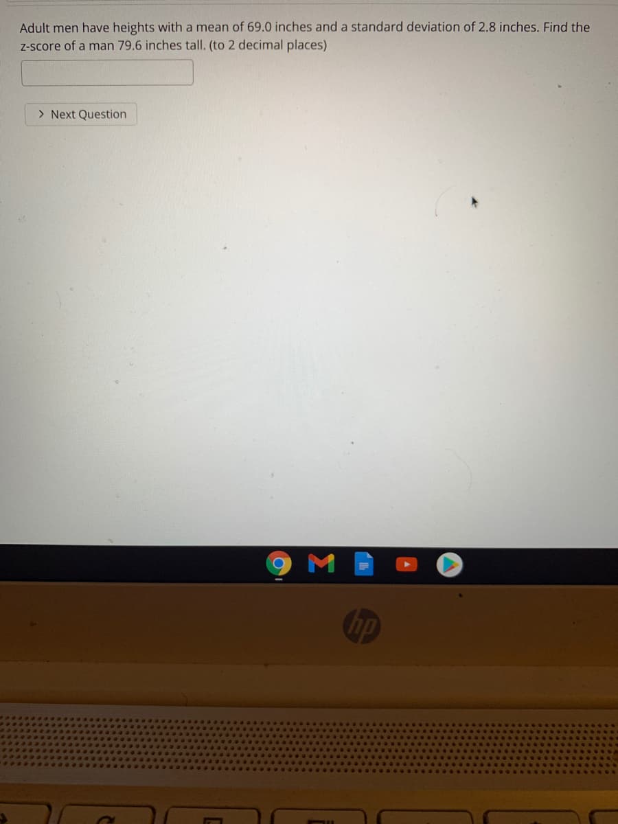Adult men have heights with a mean of 69.0 inches and a standard deviation of 2.8 inches. Find the
Z-score of a man 79.6 inches tall. (to 2 decimal places)
> Next Question
hp
