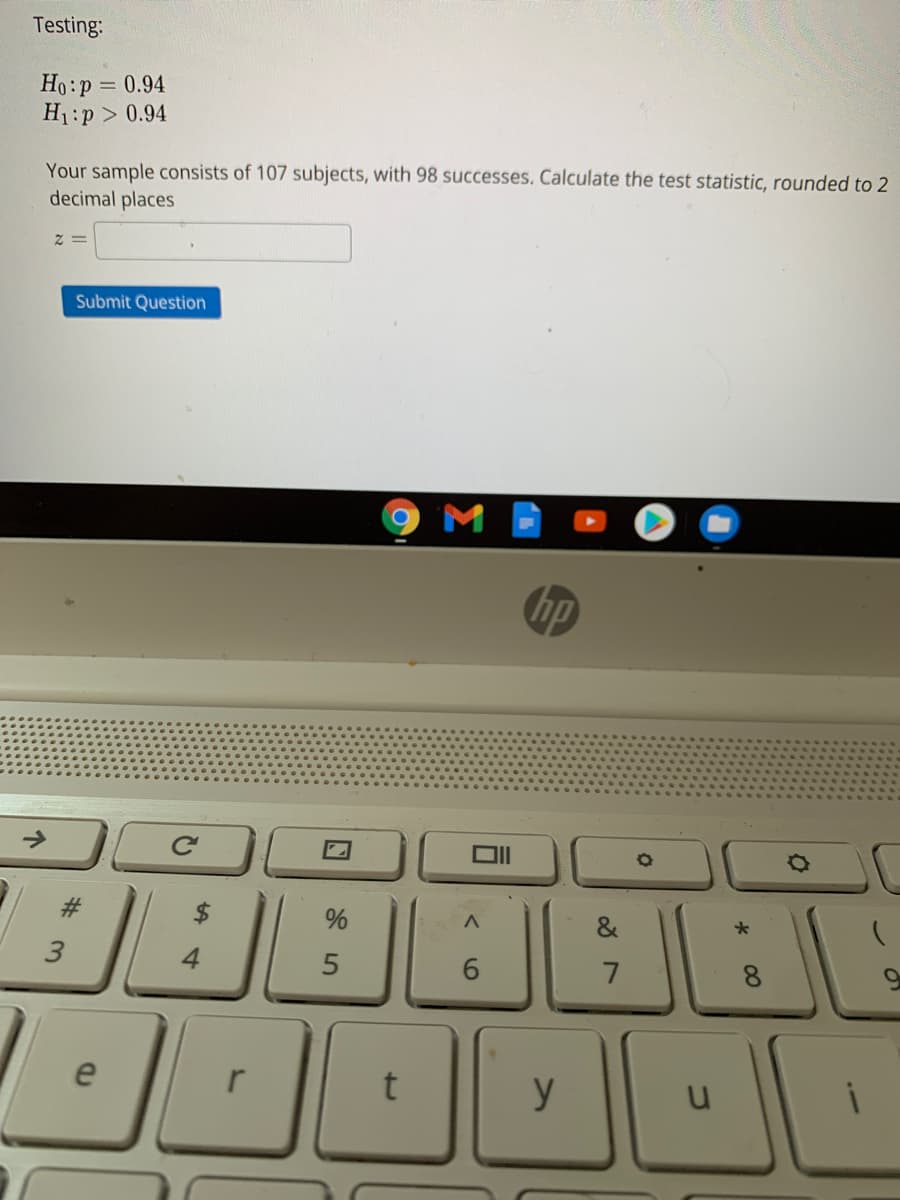 Testing:
Ho:p = 0.94
H1:p > 0.94
Your sample consists of 107 subjects, with 98 successes. Calculate the test statistic, rounded to 2
decimal places
Submit Question
hp
&
3
4
7
8.
e
y
%24
%23
