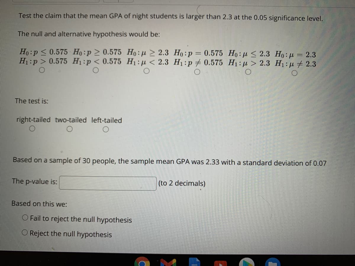 Test the claim that the mean GPA of night students is larger than 2.3 at the 0.05 significance level.
The null and alternative hypothesis would be:
Ho:p < 0.575 Ho:p 2 0.575 Ho: u > 2.3 Ho:p = 0.575 Ho:u < 2.3 Ho: µ = 2.3
H1:p > 0.575 H1:p < 0.575 H:p < 2.3 H1:p# 0.575 H1:µ > 2.3 H1:u + 2.3
The test is:
right-tailed two-tailed left-tailed
Based on a sample of 30 people, the sample mean GPA was 2.33 with a standard deviation of 0.07
The p-value is:
(to 2 decimals)
Based on this we:
O Fail to reject the null hypothesis
O Reject the null hypothesis
