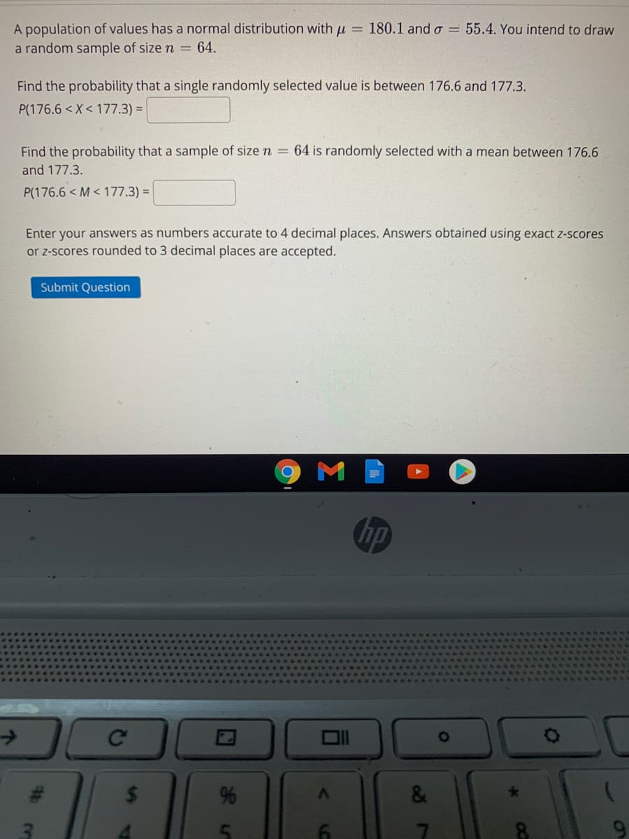 A population of values has a normal distribution with u = 180.1 and o = 55.4. You intend to draw
a random sample of size n = 64.
Find the probability that a single randomly selected value is between 176.6 and 177.3.
P(176.6 < X< 177.3) =
Find the probability that a sample of size n = 64 is randomly selected with a mean between 176.6
and 177.3.
P(176.6 < M < 177.3) =
Enter your answers as numbers accurate to 4 decimal places. Answers obtained using exact z-scores
or z-scores rounded to 3 decimal places are accepted.
Submit Question
hp
->
Ce
%24
