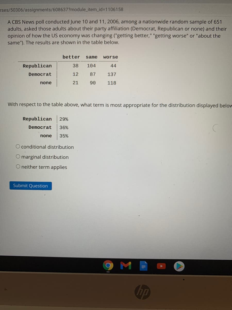 rses/50306/assignments/608637?module_item_id%3D1106158
A CBS News poll conducted June 10 and 11, 2006, among a nationwide random sample of 651
adults, asked those adults about their party affiliation (Democrat, Republican or none) and their
opinion of how the US economy was changing ("getting better," "getting worse" or "about the
same"). The results are shown in the table below.
better
same
worse
Republican
38
104
44
Democrat
12
87
137
none
21
90
118
With respect to the table above, what term is most appropriate for the distribution displayed below
Republican
29%
Democrat
36%
none
35%
O conditional distribution
O marginal distribution
O neither term applies
Submit Question
M
hp
