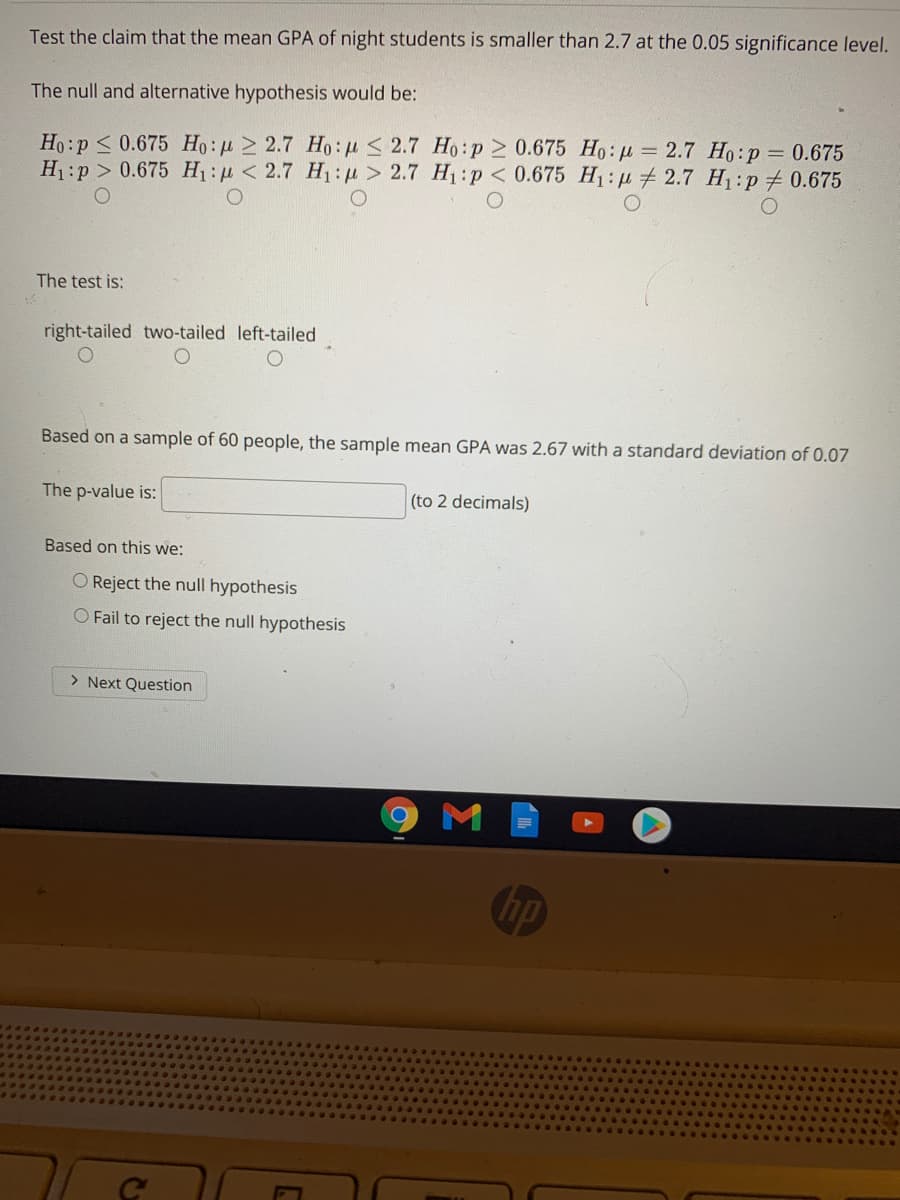 Test the claim that the mean GPA of night students is smaller than 2.7 at the 0.05 significance level.
The null and alternative hypothesis would be:
Ho:p <0.675 Họ: µ > 2.7 Ho: µ < 2.7 Ho:p 2 0.675 Ho: u = 2.7 Ho:p = 0.675
H:p > 0.675 H:p < 2.7 H1: u > 2.7 H1:p < 0.675 H1: p 2.7 H:p# 0.675
The test is:
right-tailed two-tailed left-tailed
Based on a sample of 60 people, the sample mean GPA was 2.67 with a standard deviation of 0.07
The p-value is:
(to 2 decimals)
Based on this we:
O Reject the null hypothesis
O Fail to reject the null hypothesis
> Next Question
M
hp
