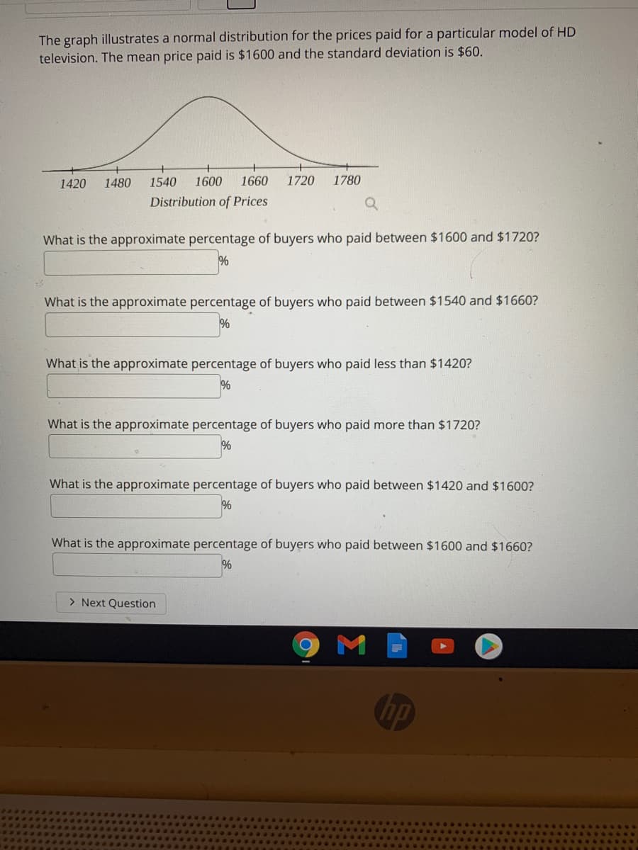 The graph illustrates a normal distribution for the prices paid for a particular model of HD
television. The mean price paid is $1600 and the standard deviation is $60.
1420
1480
1540
1600
1660
1720
1780
Distribution of Prices
What is the approximate percentage of buyers who paid between $1600 and $1720?
%
What is the approximate percentage of buyers who paid between $1540 and $1660?
%
What is the approximate percentage of buyers who paid less than $1420?
%
What is the approximate percentage of buyers who paid more than $1720?
What is the approximate percentage of buyers who paid between $1420 and $1600?
%
What is the approximate percentage of buyers who paid between $1600 and $1660?
> Next Question
M
hp
