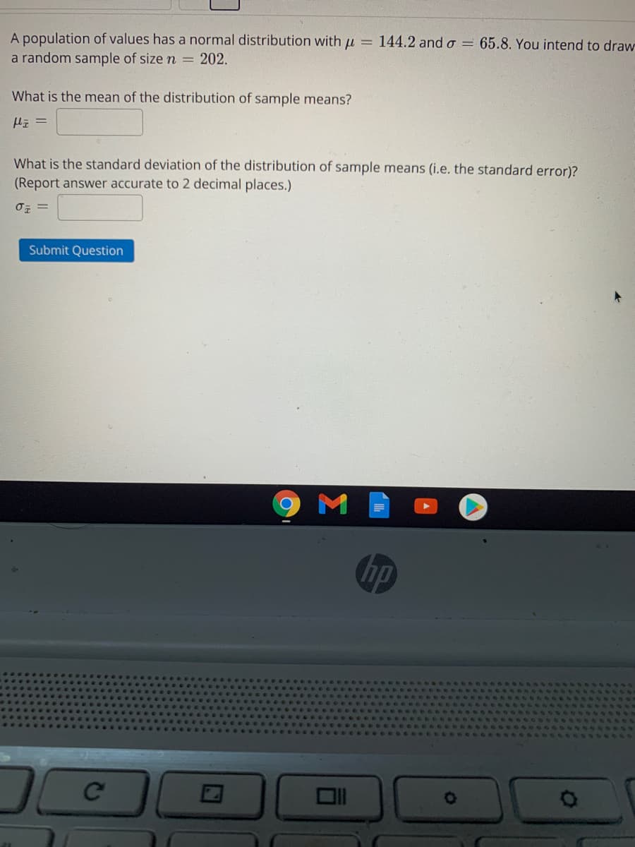 A population of values has a normal distribution with u = 144.2 and o = 65.8. You intend to draw
a random sample of size n =
202.
What is the mean of the distribution of sample means?
What is the standard deviation of the distribution of sample means (i.e. the standard error)?
(Report answer accurate to 2 decimal places.)
Submit Question
M
hp
