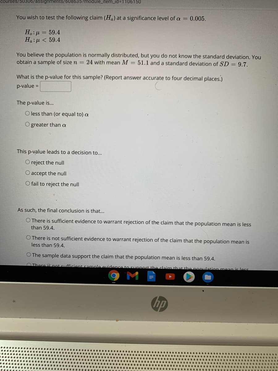 courses/50306/assignments/608635?module_item_id=1106150
You wish to test the following claim (Ha) at a significance level of a = 0.005.
H.:µ = 59.4
Ha:u < 59.4
You believe the population is normally distributed, but you do not know the standard deviation. You
obtain a sample of size n = 24 with mean M = 51.1 and a standard deviation of SD = 9.7.
What is the p-value for this sample? (Report answer accurate to four decimal places.)
p-value =
The p-value is...
O less than (or equal to) a
O greater than a
This p-value leads to a decision to...
O reject the null
O accept the null
O fail to reject the null
As such, the final conclusion is that...
O There is sufficient evidence to warrant rejection of the claim that the population mean is less
than 59.4.
O There is not sufficient evidence to warrant rejection of the claim that the population mean is
less than 59.4.
O The sample data support the claim that the population mean is less than 59.4.
OThere i not sufficient sample ovidence to supnort the claim that the
ation mean is les
hp
