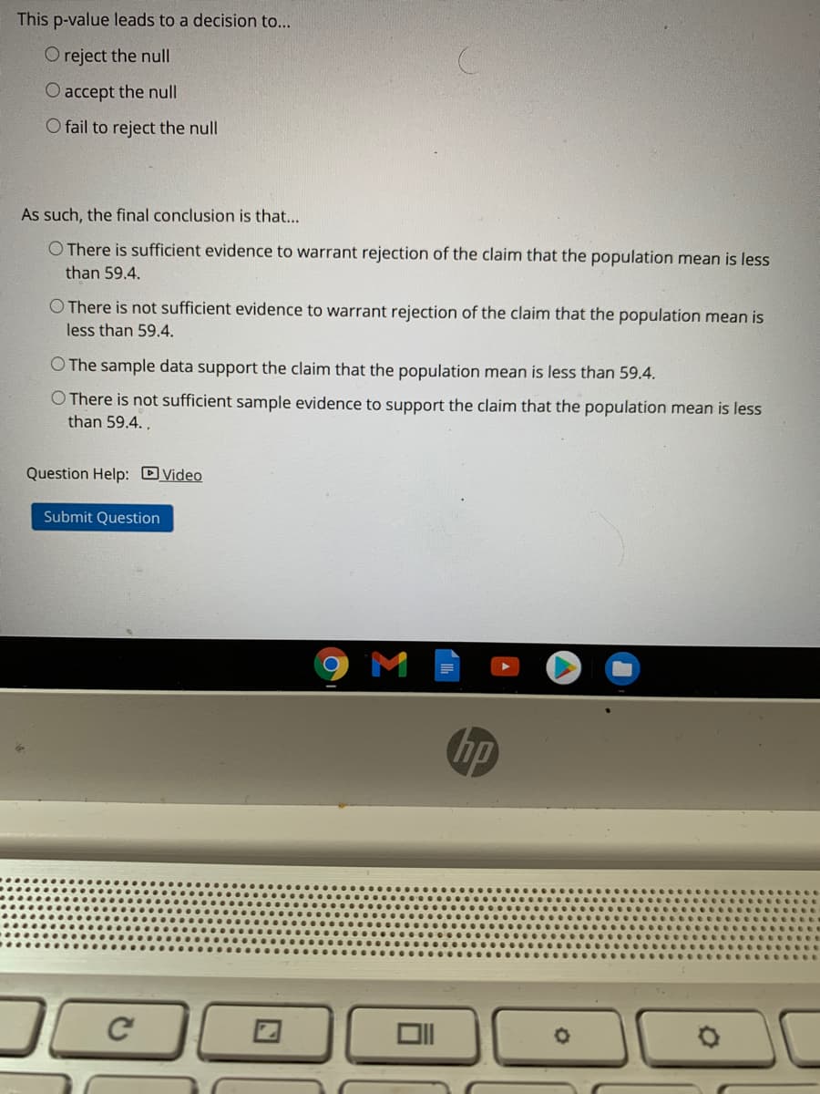 This p-value leads to a decision to...
O reject the nul
O accept the null
O fail to reject the null
As such, the final conclusion is that...
O There is sufficient evidence to warrant rejection of the claim that the population mean is less
than 59.4.
O There is not sufficient evidence to warrant rejection of the claim that the population mean is
less than 59.4.
O The sample data support the claim that the population mean is less than 59.4.
O There is not sufficient sample evidence to support the claim that the population mean is less
than 59.4.,
Question Help: DVideo
Submit Question
