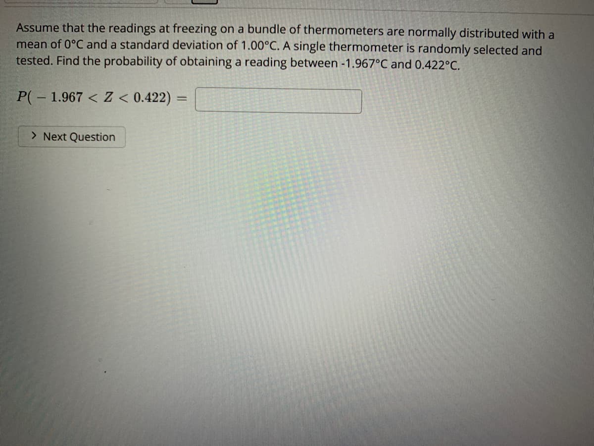 Assume that the readings at freezing on a bundle of thermometers are normally distributed with a
mean of 0°C and a standard deviation of 1.00°C. A single thermometer is randomly selected and
tested. Find the probability of obtaining a reading between -1.967°C and 0.422°C.
P(-1.967 < Z < 0.422):
%3D
> Next Question
