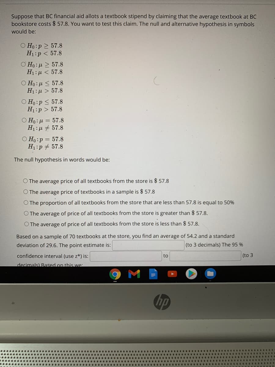 Suppose that BC financial aid allots a textbook stipend by claiming that the average textbook at BC
bookstore costs $ 57.8. You want to test this claim. The null and alternative hypothesis in symbols
would be:
O Ho:p > 57.8
H1:p < 57.8
ΟΗ : μ > 57.8
H1:µ < 57.8
Ο Η: μ 57.8
H1:µ > 57.8
O Ho:p < 57.8
H1:p > 57.8
O Ho: u = 57.8
H1: µ # 57.8
O Ho:p = 57.8
H1:p 57.8
The null hypothesis in words would be:
O The average price of all textbooks from the store is $ 57.8
O The average price of textbooks in a sample is $ 57.8
O The proportion of all textbooks from the store that are less than 57.8 is equal to 50%
O The average of price of all textbooks from the store is greater than $ 57.8.
O The average of price of all textbooks from the store is less than $ 57.8.
Based on a sample of 70 textbooks at the store, you find an average of 54.2 and a standard
deviation of 29.6. The point estimate is:
(to 3 decimals) The 95 %
confidence interval (use z*) is:
to
(to 3
decimals) Based on this we:
ATM
hp
