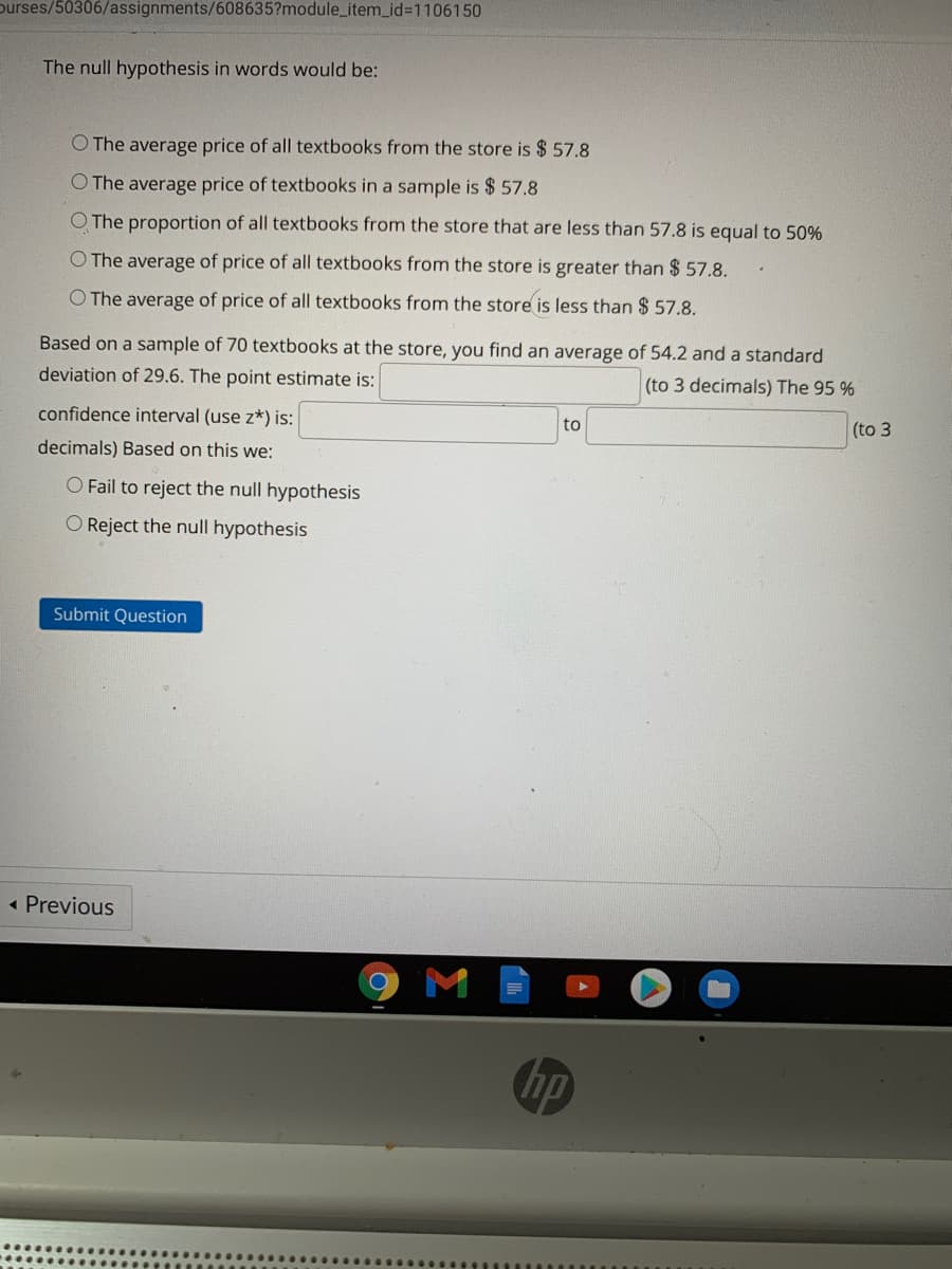 ourses/50306/assignments/608635?module_item_id%3D1106150
The null hypothesis in words would be:
O The average price of all textbooks from the store is $ 57.8
O The average price of textbooks in a sample is $ 57.8
O The proportion of all textbooks from the store that are less than 57.8 is equal to 50%
O The average of price of all textbooks from the store is greater than $ 57.8.
O The average of price of all textbooks from the store is less than $ 57.8.
Based on a sample of 70 textbooks at the store, you find an average of 54.2 and a standard
deviation of 29.6. The point estimate is:
(to 3 decimals) The 95 %
confidence interval (use z*) is:
to
(to 3
decimals) Based on this we:
O Fail to reject the
hypothesis
O Reject the null hypothesis
Submit Question
« Previous
hp
