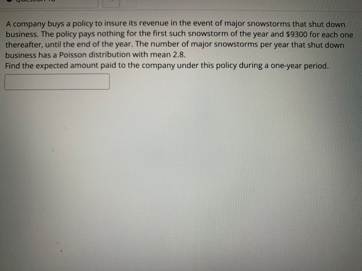 A company buys a policy to insure its revenue in the event of major snowstorms that shut down
business. The policy pays nothing for the first such snowstorm of the year and $9300 for each one
thereafter, until the end of the year. The number of major snowstorms per year that shut down
business has a Poisson distribution with mean 2.8.
Find the expected amount paid to the company under this policy during a one-year period.
