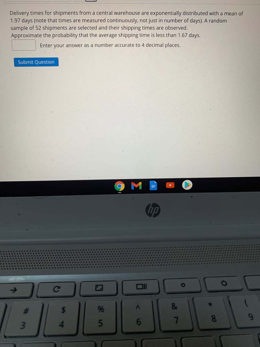 Delivery times for shipments from a central warehouse are exponentially distributed with a mean of
1.97 days (note that times are measured continuously, not just in number of days). A random
sample of 52 shipments are selected and their shipping times are observed.
Approximate the probability that the average shipping time is less than 1.67 days.
Enter your answer as a number accurate to 4 decimal places.
Submit Question
Chp
->
%
7
8.
60
口
5
%24
%23
3m
