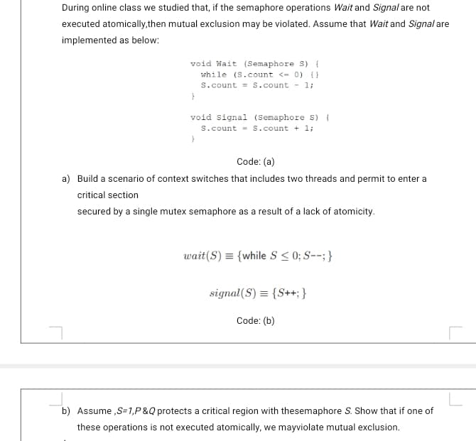 During online class we studied that, if the semaphore operations Wait and Signal are not
executed atomically,then mutual exclusion may be violated. Assume that Wait and Signal are
implemented as below:
void Wait (Semaphore s) {
while (S.count <= 0) {}
s.count = s.count - 1;
void signal (Semaphore s) {
S.count = S.count + 1;
Code: (a)
a) Build a scenario of context switches that includes two threads and permit to enter a
critical section
secured by a single mutex semaphore as a result of a lack of atomicity.
wait(S) = {while S < 0; S--; }
signal(S) = {S++; }
Code: (b)
b) Assume ,S=1,P&Q protects a critical region with thesemaphore S. Show that if one of
these operations is not executed atomically, we mayviolate mutual exclusion.
