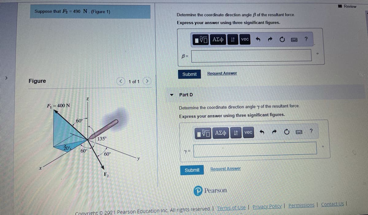 I Review
Suppose that F, = 490 N. (Figure 1)
Determine the coordinate direction angle B of the resultant force.
Express your answer using three significant figures.
nν ΑΣφ
vec
B =
Submit
Request Answer
Figure
1 of 1
Part D
F = 400 N
Determine the coordinate direction angle y of the resultant force.
Express your answer using three significant figures.
60°
vec
135°
20
60°
60°
Submit
Request Answer
F2
P Pearson
Conyright © 2021 Pearson Education Inc. All rights reserved. Terms of Use | Privacy Policy | Permissions | Contact Us
