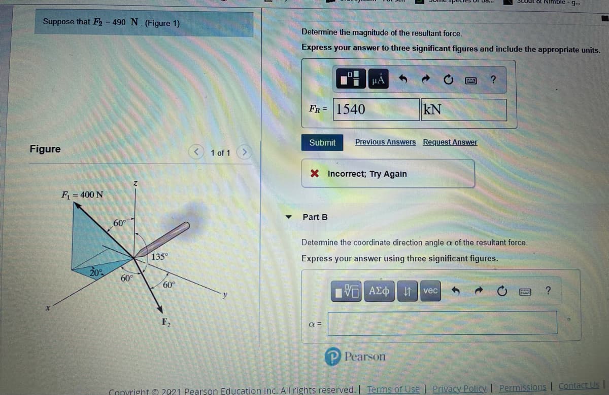 SCOut ot Nmble - g..
Suppose that F2 = 490 N. (Figure 1)
Determine the magnitude of the resultant force.
Express your answer to three significant figures and include the appropriate units.
FR = 1540
kN
Submit
Previous Answers Request Answer
Figure
< 1 of 1
X Incorrect; Try Again
F = 400 N
Part B
60
Determine the coordinate direction angle a of the resultant force.
135°
Express your answer using three significant figures.
20%
60°
60°
Πν ΑΣφ
It
vec
F,
P Pearson
Convright © 2021 Pearson Education Inc. All rights reserved. | Terms of Use | Privacy Policy | Permissions | Contact Us
