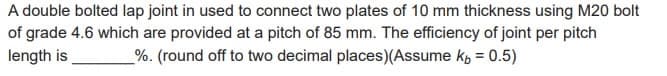 A double bolted lap joint in used to connect two plates of 10 mm thickness using M20 bolt
of grade 4.6 which are provided at a pitch of 85 mm. The efficiency of joint per pitch
length is %. (round off to two decimal places) (Assume k, = 0.5)