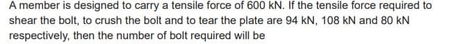 A member is designed to carry a tensile force of 600 kN. If the tensile force required to
shear the bolt, to crush the bolt and to tear the plate are 94 KN, 108 kN and 80 kN
respectively, then the number of bolt required will be