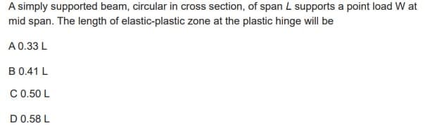 A simply supported beam, circular in cross section, of span L supports a point load W at
mid span. The length of elastic-plastic zone at the plastic hinge will be
A 0.33 L
B 0.41 L
C 0.50 L
D 0.58 L