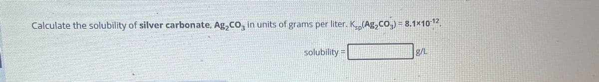 Calculate the solubility of silver carbonate, Ag₂CO₂ in units of grams per liter. K₂(Ag₂CO₂) = 8.1×10¯¹².
solubility =
sp
g/L