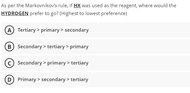 As per the Markovnikov's rule, if HX was used as the reagent, where would the
HYDROGEN prefer to go? (Highest to lowest preference)
A Tertiary > primary > secondary
B Secondary > tertiary > primary
c) Secondary > primary > tertiary
D Primary > secondary > tertiary
