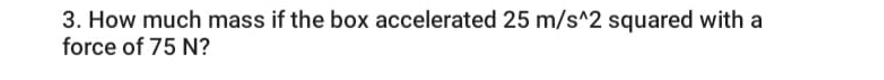 3. How much mass if the box accelerated 25 m/s^2 squared with a
force of 75 N?
