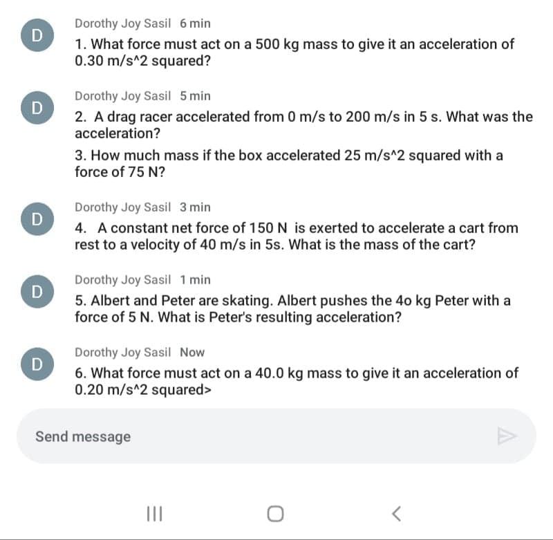 Dorothy Joy Sasil 6 min
D
1. What force must act on a 500 kg mass to give it an acceleration of
0.30 m/s^2 squared?
Dorothy Joy Sasil 5 min
2. A drag racer accelerated from 0 m/s to 200 m/s in 5 s. What was the
acceleration?
D
3. How much mass if the box accelerated 25 m/s^2 squared with a
force of 75 N?
Dorothy Joy Sasil 3 min
D
4. A constant net force of 150 N is exerted to accelerate a cart from
rest to a velocity of 40 m/s in 5s. What is the mass of the cart?
Dorothy Joy Sasil 1 min
5. Albert and Peter are skating. Albert pushes the 4o kg Peter with a
force of 5 N. What is Peter's resulting acceleration?
Dorothy Joy Sasil Now
D
6. What force must act on a 40.0 kg mass to give it an acceleration of
0.20 m/s^2 squared>
Send message
II
