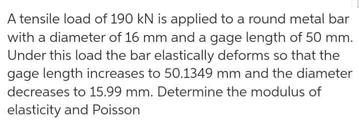 A tensile load of 190 kN is applied to a round metal bar
with a diameter of 16 mm and a gage length of 50 mm.
Under this load the bar elastically deforms so that the
gage length increases to 50.1349 mm and the diameter
decreases to 15.99 mm. Determine the modulus of
elasticity and Poisson
