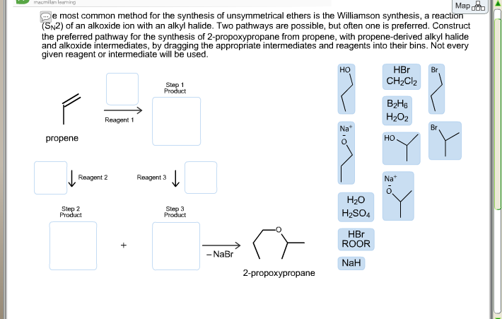 De most common method for the synthesis of unsymmetrical ethers is the Williamson synthesis, a reaction
(SN2) of an alkoxide ion with an alkyl halide. Two pathways are possible, but often one is preferred. Construct
the preferred pathway for the synthesis of 2-propoxypropane from propene, with propene-derived alkyl halide
and alkoxide intermediates, by dragging the appropriate intermediates and reagents into their bins. Not every
given reagent or intermediate will be used.
но
HBr
Br
CH2CI2
Step 1
Product
Reagent 1
H202
Na*
Br
ргоpene
но
Reagent 2
Reagent 3
Na"
H20
Slep 2
Product
Step 3
Product
H2SO4
HBr
ROOR
- NaBr
NaH
2-propохургораe
