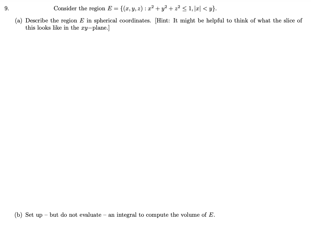 9.
Consider the region E = {(x, y, z) : x² + y? + z² < 1, |æ| < y}.
(a) Describe the region E in spherical coordinates. [Hint: It might be helpful to think of what the slice of
this looks like in the xy-plane.]
(b) Set up – but do not evaluate – an integral to compute the volume of E.
