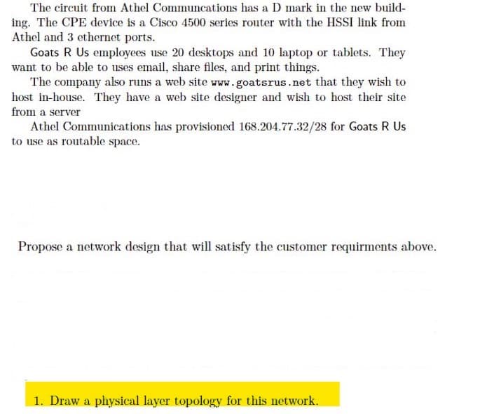 The circuit from Athel Communcations has a D mark in the new build-
ing. The CPE device is a Cisco 4500 series router with the HSSI link from
Athel and 3 ethernet ports.
Goats R Us employees use 20 desktops and 10 laptop or tablets. They
want to be able to uses email, share files, and print things.
The company also runs a web site www.goatsrus.net that they wish to
host in-house. They have a web site designer and wish to host their site
from a server
Athel Communications has provisioned 168.204.77.32/28 for Goats R Us
to use as routable space.
Propose a network design that will satisfy the customer requirments above.
1. Draw a physical layer topology for this network.
