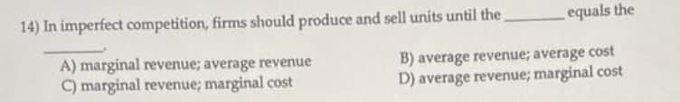 14) In imperfect competition, firms should produce and sell units until the
equals the
A) marginal revenue; average revenue
C) marginal revenue; marginal cost
B) average revenue; average cost
D) average revenue; marginal cost
