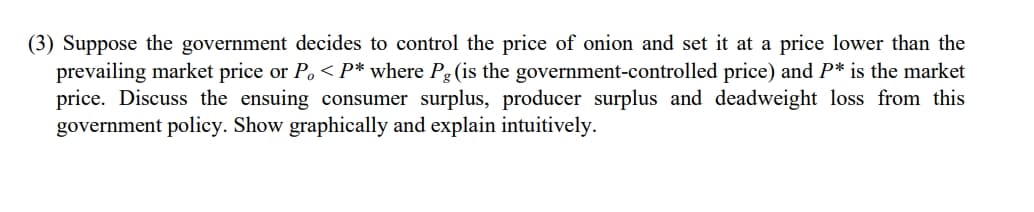 (3) Suppose the government decides to control the price of onion and set it at a price lower than the
prevailing market price or P, < P* where Pg (is the government-controlled price) and P* is the market
price. Discuss the ensuing consumer surplus, producer surplus and deadweight loss from this
government policy. Show graphically and explain intuitively.