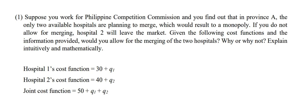 (1) Suppose you work for Philippine Competition Commission and you find out that in province A, the
only two available hospitals are planning to merge, which would result to a monopoly. If you do not
allow for merging, hospital 2 will leave the market. Given the following cost functions and the
information provided, would you allow for the merging of the two hospitals? Why or why not? Explain
intuitively and mathematically.
Hospital I's cost function = 30 + qi
Hospital 2's cost function = 40 + 92
Joint cost function = 50 + q₁ +92