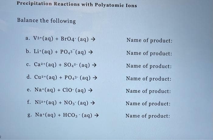 Precipitation Reactions with Polyatomic Ions
Balance the following
a. V3+ (aq) + BrO4 (aq) →
b. Lit(aq) + PO43 (aq) →
c. Ca²+ (aq) + SO4²- (aq) →
d. Cu²+ (aq) + PO4³- (aq) →
e. Na+ (aq) + ClO- (aq) →
f. Ni2+ (aq) + NO3- (aq) →
g. Na+ (aq) + HCO3- (aq) →
Name of product:
Name of product:
Name of product:
Name of product:
Name of product:
Name of product:
Name of product: