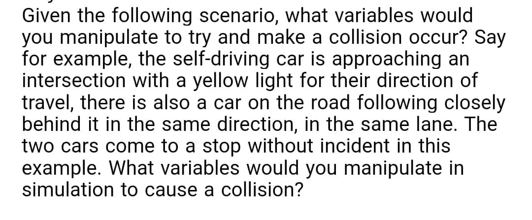 Given the following scenario, what variables would
you manipulate to try and make a collision occur? Say
for example, the self-driving car is approaching an
intersection with a yellow light for their direction of
travel, there is also a car on the road following closely
behind it in the same direction, in the same lane. The
two cars come to a stop without incident in this
example. What variables would you manipulate in
simulation to cause a collision?