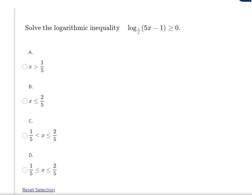 Solve the logarithmic inequality log: (5x – 1) > 0.
A.
1
Ox >
В.
C.
< x <
D.
1
2
Reset Selection
B.
