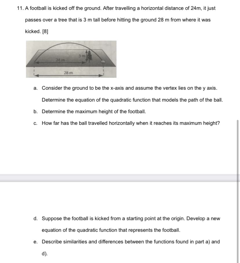 11. A football is kicked off the ground. After travelling a horizontal distance of 24m, it just
passes over a tree that is 3 m tall before hitting the ground 28 m from where it was
kicked. [8]
3 m
24 m
28 m
a. Consider the ground to be the x-axis and assume the vertex lies on the y axis.
Determine the equation of the quadratic function that models the path of the ball.
b. Determine the maximum height of the football.
c. How far has the ball travelled horizontally when it reaches its maximum height?
d. Suppose the football is kicked from a starting point at the origin. Develop a new
equation of the quadratic function that represents the football.
e. Describe similarities and differences between the functions found in part a) and
d).
